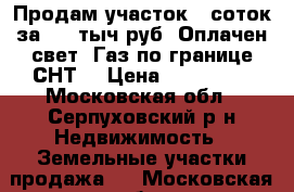 Продам участок 8 соток за 450 тыч.руб. Оплачен свет. Газ по границе СНТ. › Цена ­ 450 000 - Московская обл., Серпуховский р-н Недвижимость » Земельные участки продажа   . Московская обл.